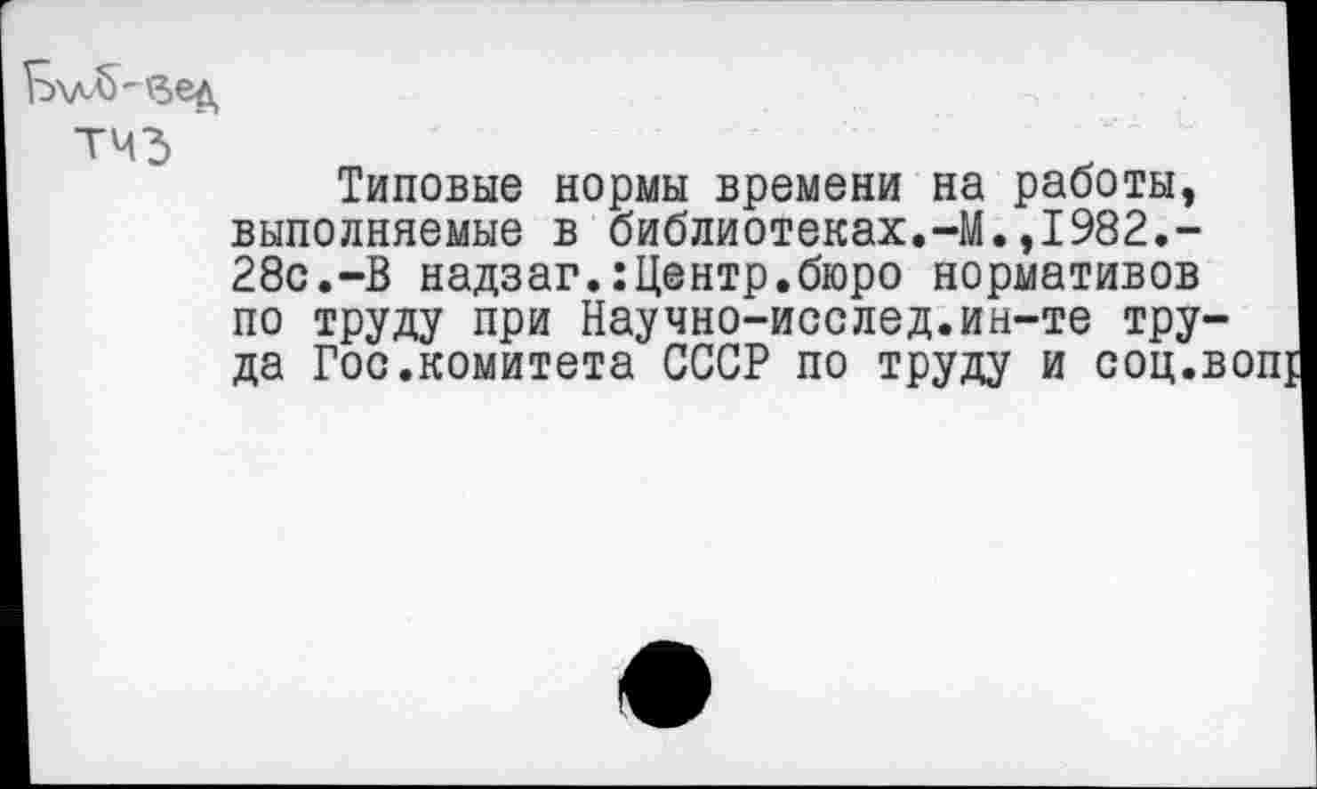 ﻿'вед
Типовые нормы времени на работы, выполняемые в библиотеках.-М.,1982.-28с.-В надзаг.:Центр.бюро нормативов по труду при Научно-исслед.ин-те труда Госкомитета СССР по труду и соц.воп